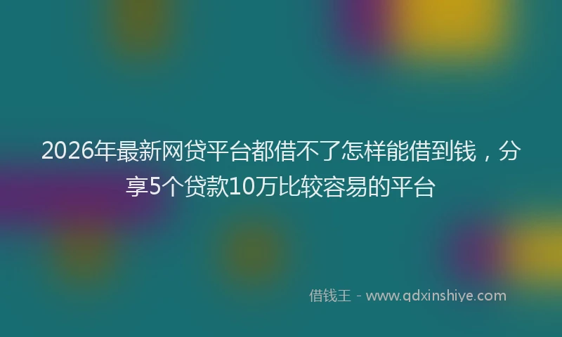 2026年最新网贷平台都借不了怎样能借到钱，分享5个贷款10万比较容易的平台