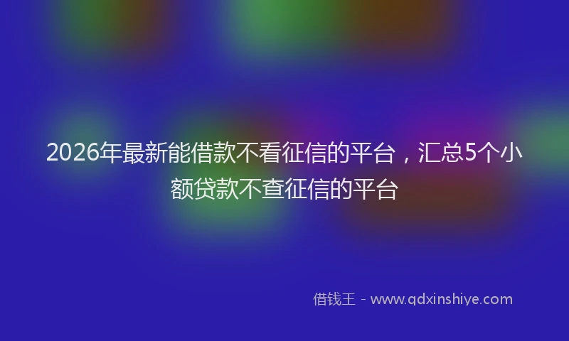 2026年最新能借款不看征信的平台，汇总5个小额贷款不查征信的平台