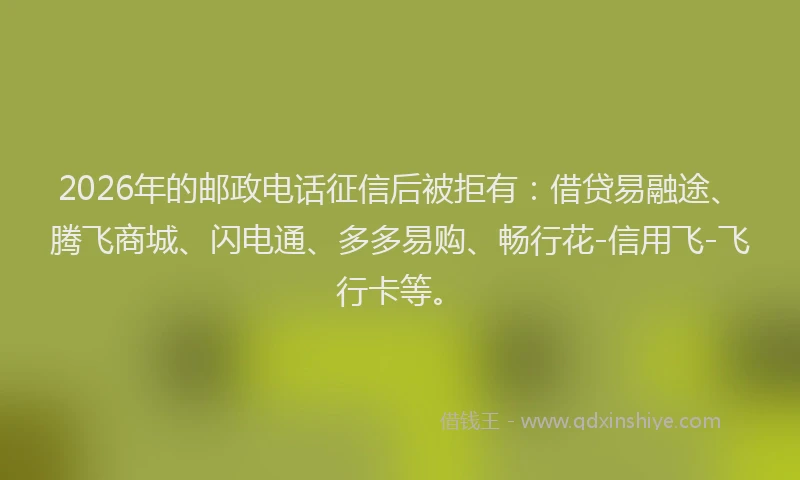 2026年的邮政电话征信后被拒有：借贷易融途、腾飞商城、闪电通、多多易购、畅行花-信用飞-飞行卡等。
