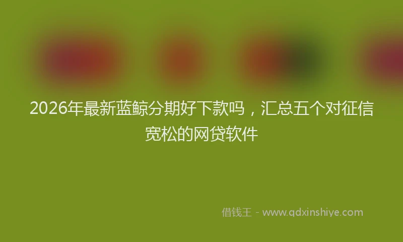 2026年最新蓝鲸分期好下款吗，汇总五个对征信宽松的网贷软件
