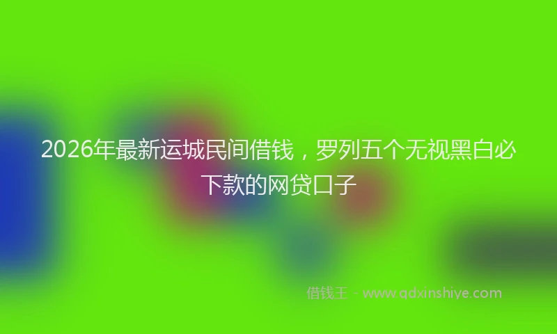 2026年最新运城民间借钱，罗列五个无视黑白必下款的网贷口子