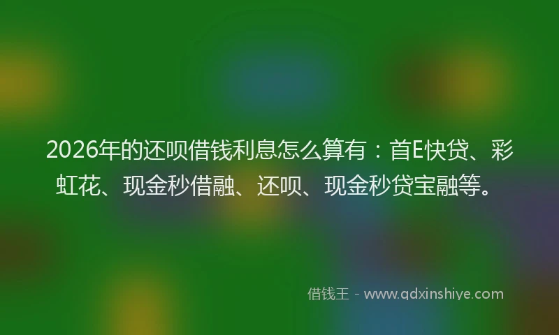 2026年的还呗借钱利息怎么算有：首E快贷、彩虹花、现金秒借融、还呗、现金秒贷宝融等。