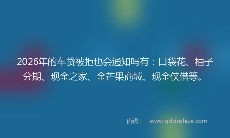2026年的车贷被拒也会通知吗有：口袋花、柚子分期、现金之家、金芒果商城、现金侠借等。