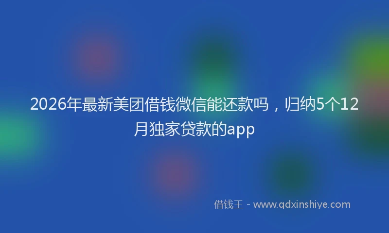 2026年最新美团借钱微信能还款吗，归纳5个12月独家贷款的app