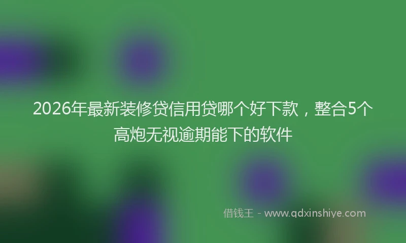 2026年最新装修贷信用贷哪个好下款，整合5个高炮无视逾期能下的软件