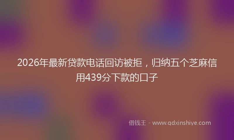 2026年最新贷款电话回访被拒，归纳五个芝麻信用439分下款的口子