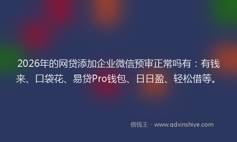 2026年的网贷添加企业微信预审正常吗有：有钱来、口袋花、易贷Pro钱包、日日盈、轻松借等。