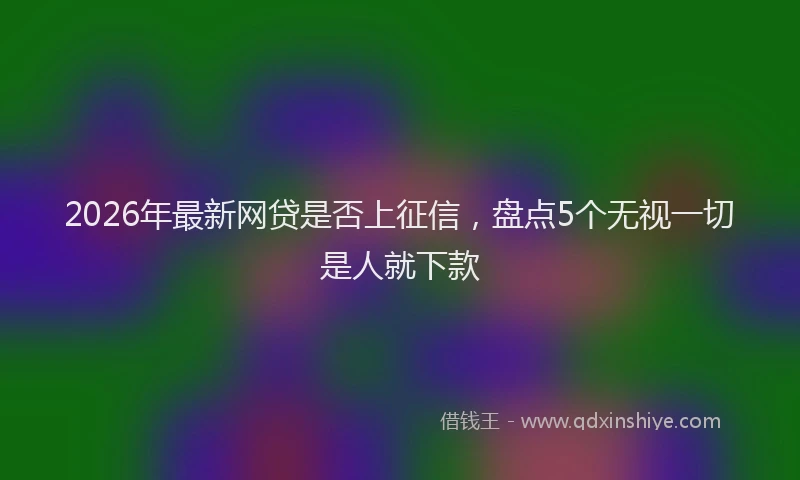 2026年最新网贷是否上征信，盘点5个无视一切是人就下款