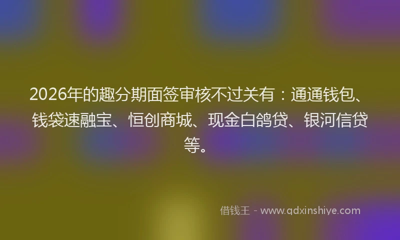 2026年的趣分期面签审核不过关有：通通钱包、钱袋速融宝、恒创商城、现金白鸽贷、银河信贷等。