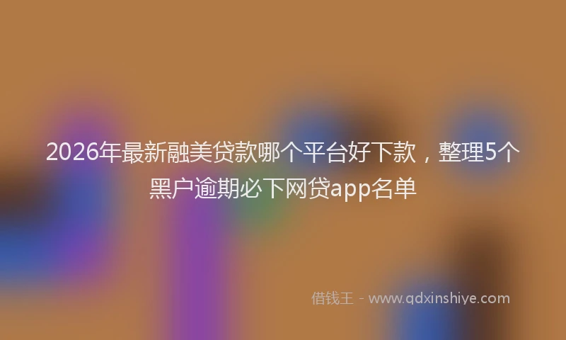 2026年最新融美贷款哪个平台好下款，整理5个黑户逾期必下网贷app名单
