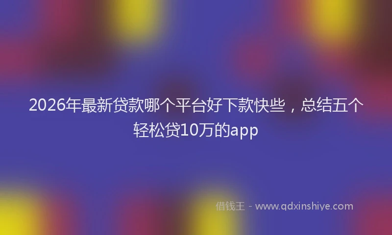 2026年最新贷款哪个平台好下款快些，总结五个轻松贷10万的app