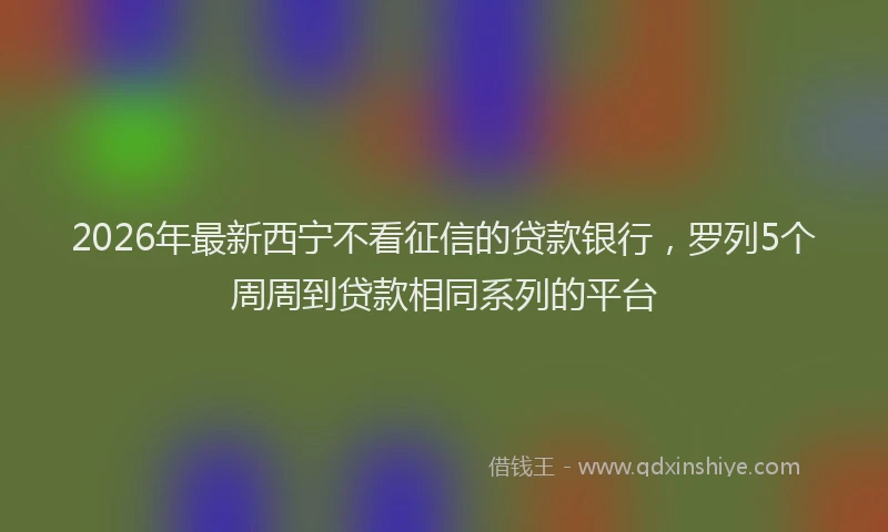 2026年最新西宁不看征信的贷款银行，罗列5个周周到贷款相同系列的平台