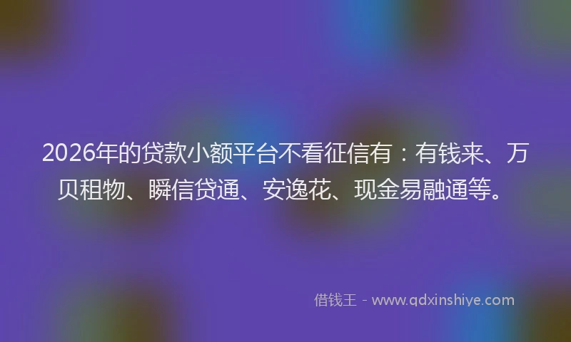 2026年的贷款小额平台不看征信有：有钱来、万贝租物、瞬信贷通、安逸花、现金易融通等。