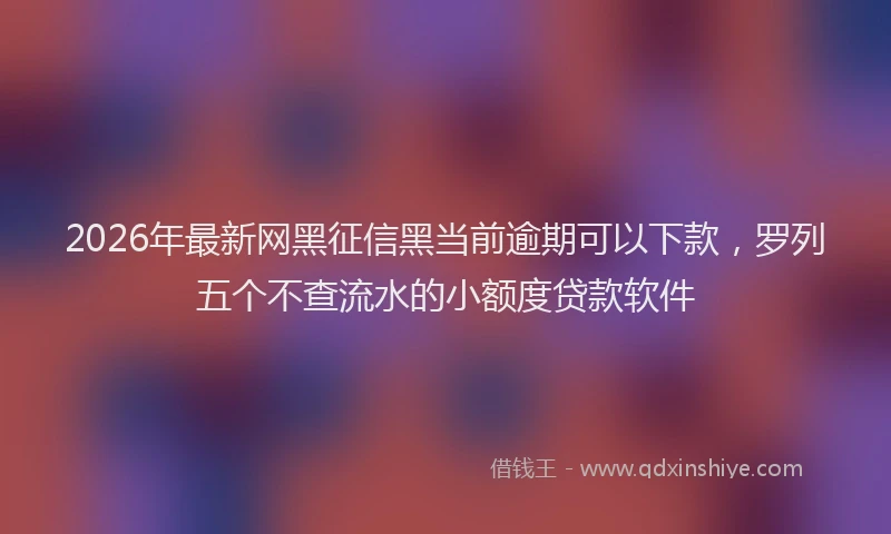 2026年最新网黑征信黑当前逾期可以下款，罗列五个不查流水的小额度贷款软件