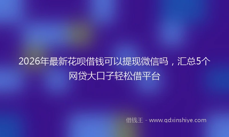 2026年最新花呗借钱可以提现微信吗，汇总5个网贷大口子轻松借平台