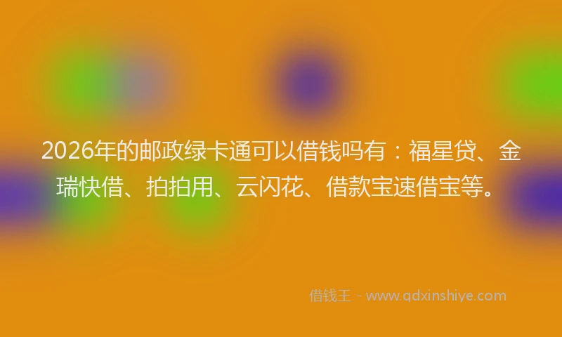 2026年的邮政绿卡通可以借钱吗有：福星贷、金瑞快借、拍拍用、云闪花、借款宝速借宝等。