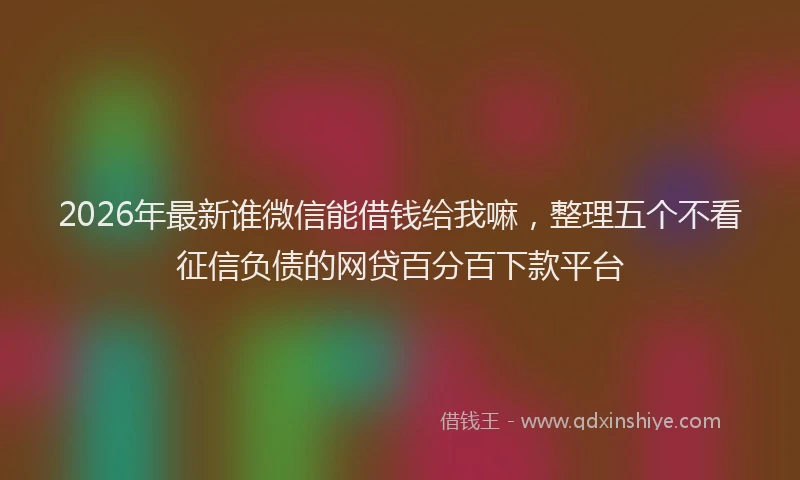 2026年最新谁微信能借钱给我嘛，整理五个不看征信负债的网贷百分百下款平台