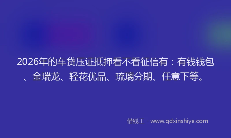 2026年的车贷压证抵押看不看征信有：有钱钱包、金瑞龙、轻花优品、琉璃分期、任意下等。