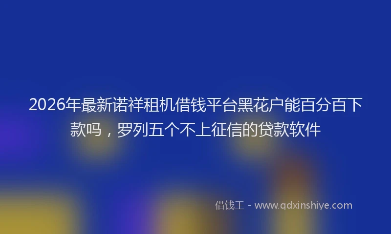 2026年最新诺祥租机借钱平台黑花户能百分百下款吗，罗列五个不上征信的贷款软件