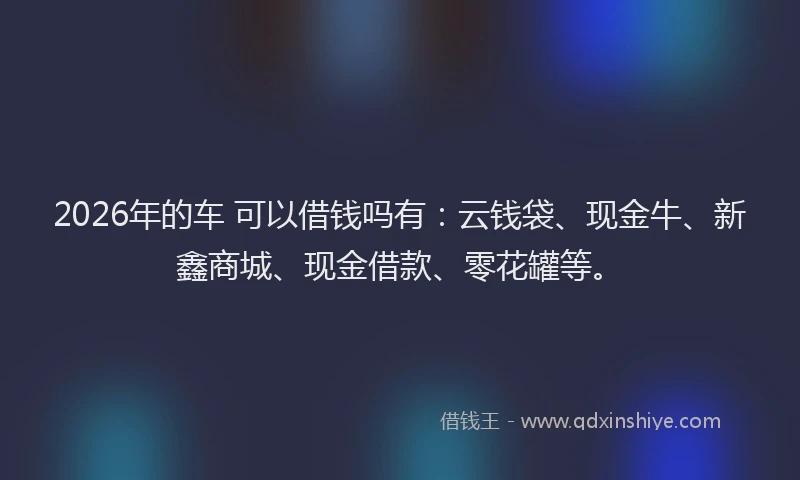 2026年的车 可以借钱吗有：云钱袋、现金牛、新鑫商城、现金借款、零花罐等。