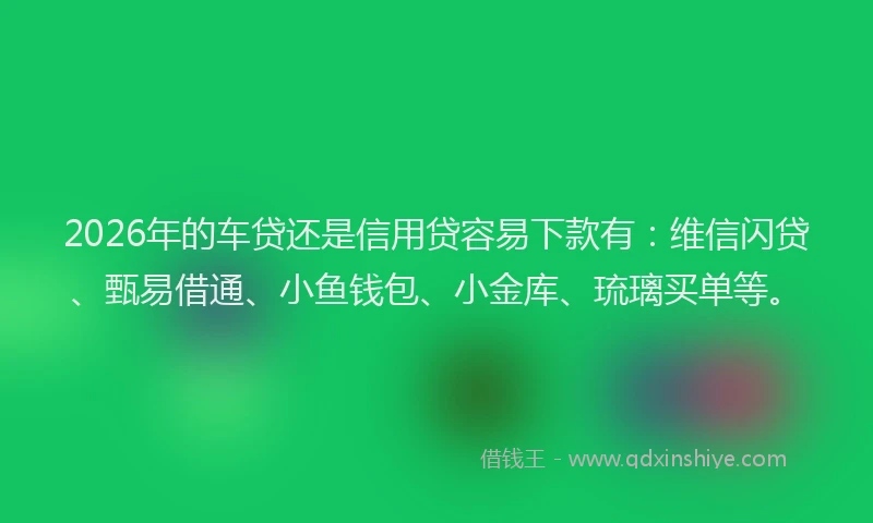 2026年的车贷还是信用贷容易下款有：维信闪贷、甄易借通、小鱼钱包、小金库、琉璃买单等。