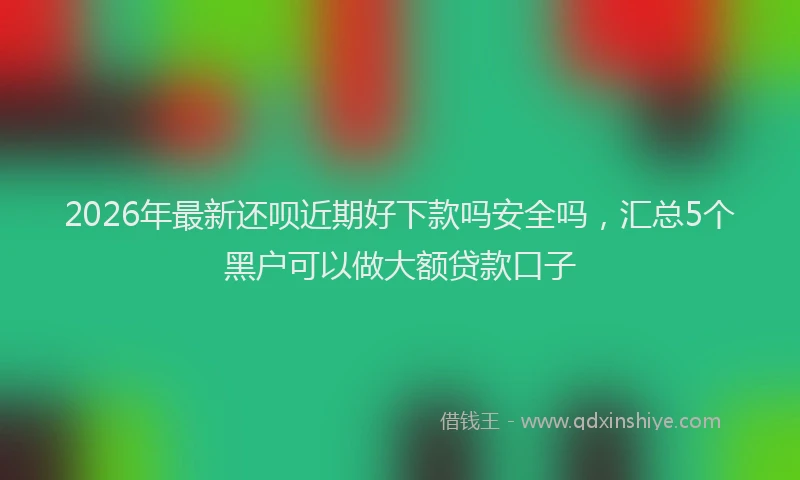 2026年最新还呗近期好下款吗安全吗，汇总5个黑户可以做大额贷款口子