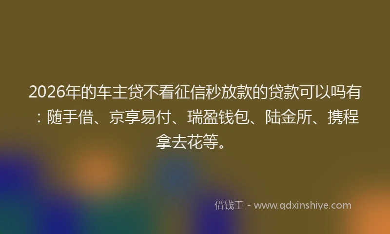2026年的车主贷不看征信秒放款的贷款可以吗有：随手借、京享易付、瑞盈钱包、陆金所、携程拿去花等。