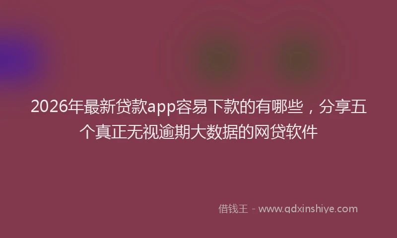 2026年最新贷款app容易下款的有哪些，分享五个真正无视逾期大数据的网贷软件