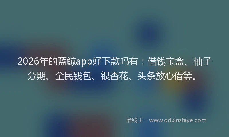 2026年的蓝鲸app好下款吗有：借钱宝盒、柚子分期、全民钱包、银杏花、头条放心借等。