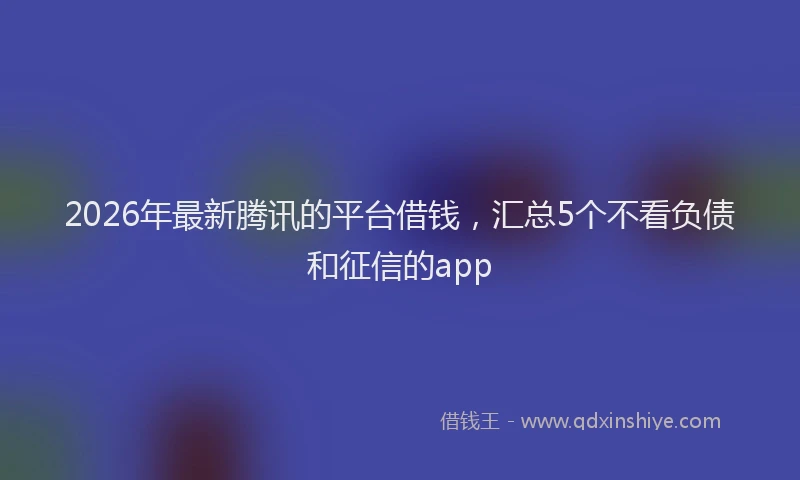 2026年最新腾讯的平台借钱，汇总5个不看负债和征信的app