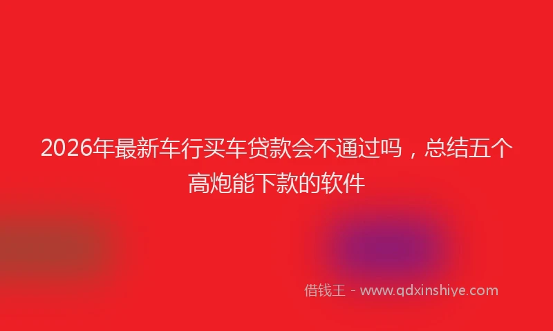 2026年最新车行买车贷款会不通过吗，总结五个高炮能下款的软件