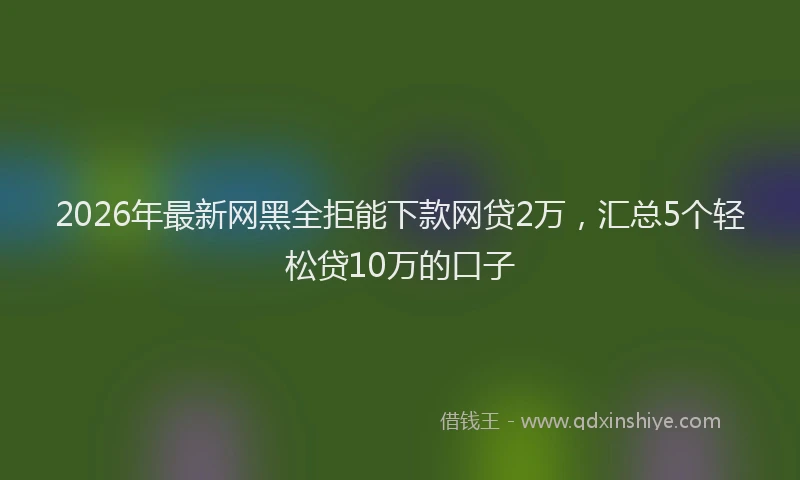2026年最新网黑全拒能下款网贷2万，汇总5个轻松贷10万的口子