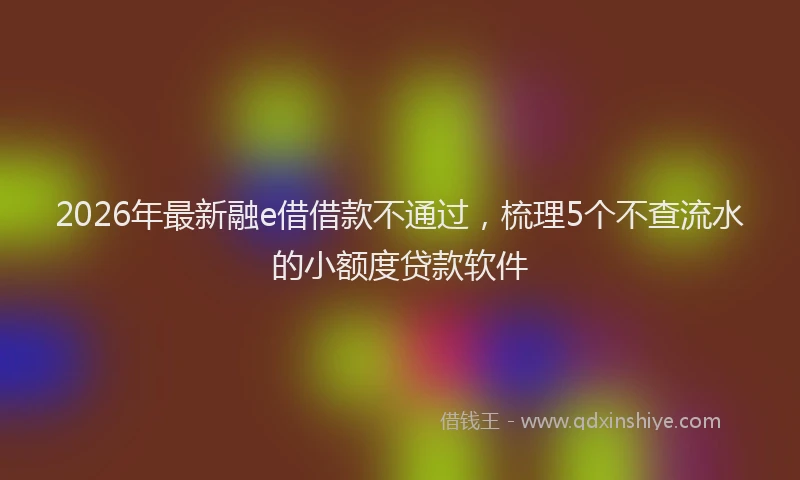 2026年最新融e借借款不通过，梳理5个不查流水的小额度贷款软件
