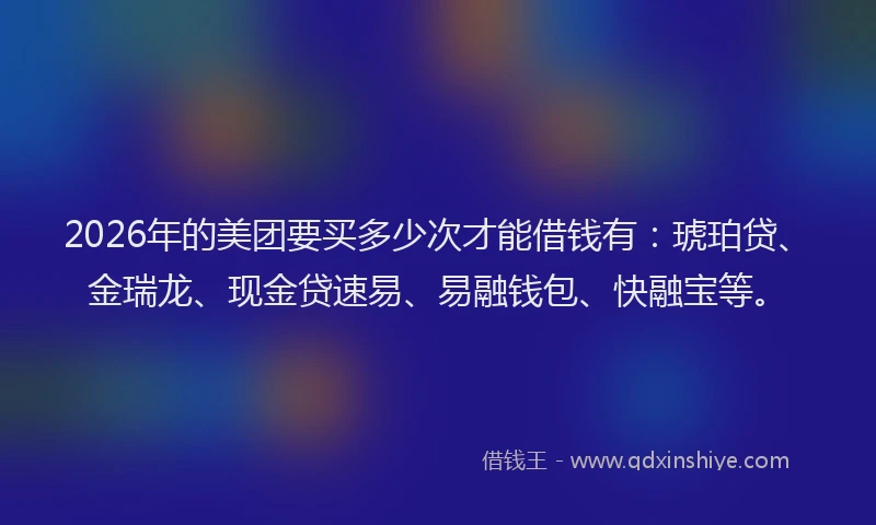 2026年的美团要买多少次才能借钱有：琥珀贷、金瑞龙、现金贷速易、易融钱包、快融宝等。