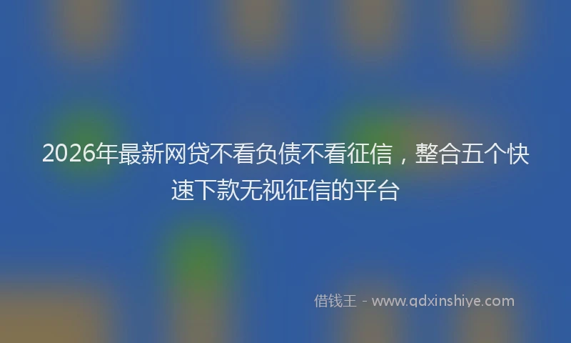 2026年最新网贷不看负债不看征信，整合五个快速下款无视征信的平台