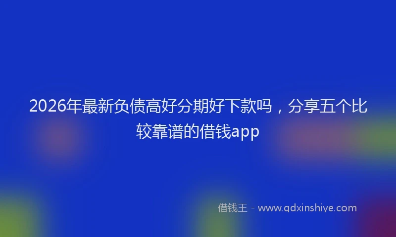 2026年最新负债高好分期好下款吗，分享五个比较靠谱的借钱app