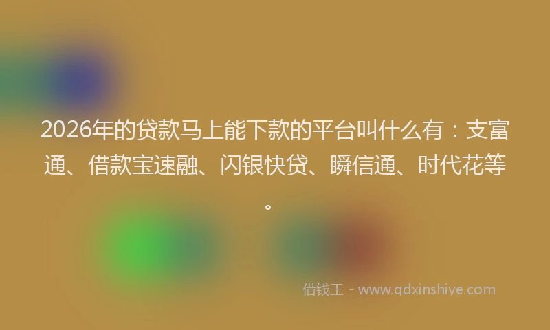 2026年的贷款马上能下款的平台叫什么有：支富通、借款宝速融、闪银快贷、瞬信通、时代花等。