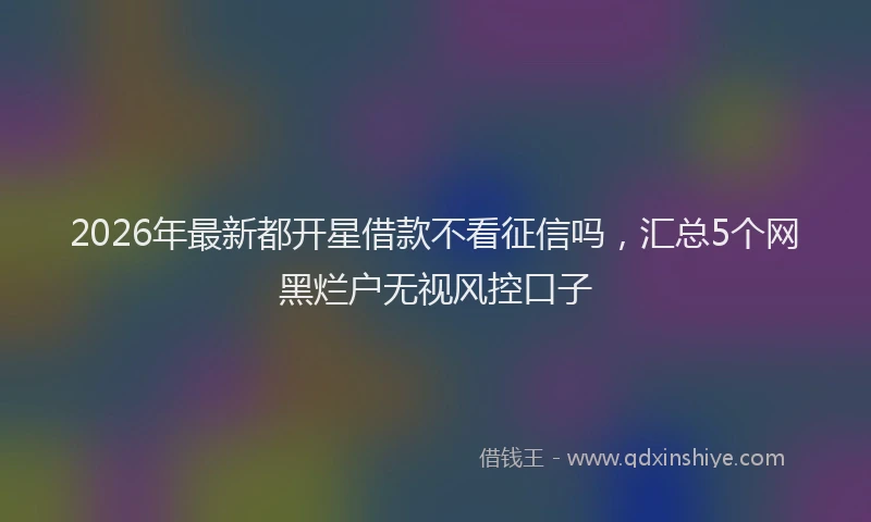 2026年最新都开星借款不看征信吗，汇总5个网黑烂户无视风控口子