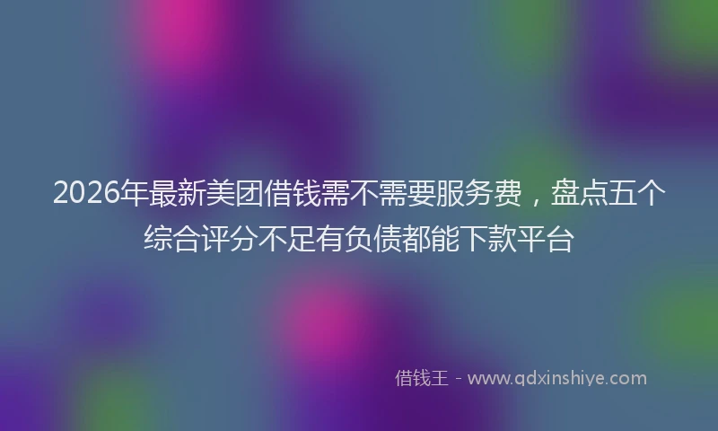 2026年最新美团借钱需不需要服务费，盘点五个综合评分不足有负债都能下款平台