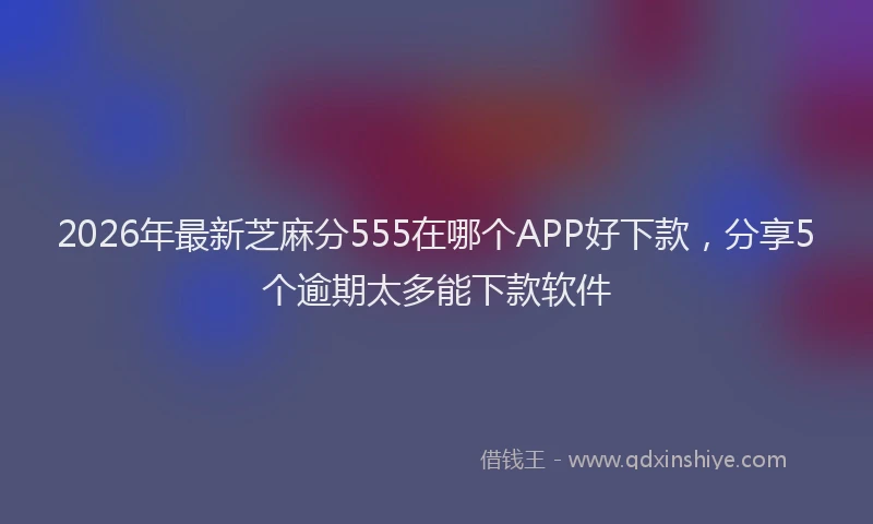 2026年最新芝麻分555在哪个APP好下款，分享5个逾期太多能下款软件