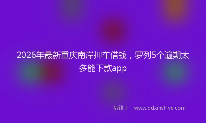 2026年最新重庆南岸押车借钱，罗列5个逾期太多能下款app