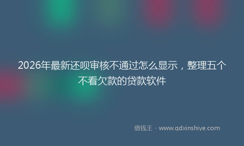 2026年最新还呗审核不通过怎么显示，整理五个不看欠款的贷款软件
