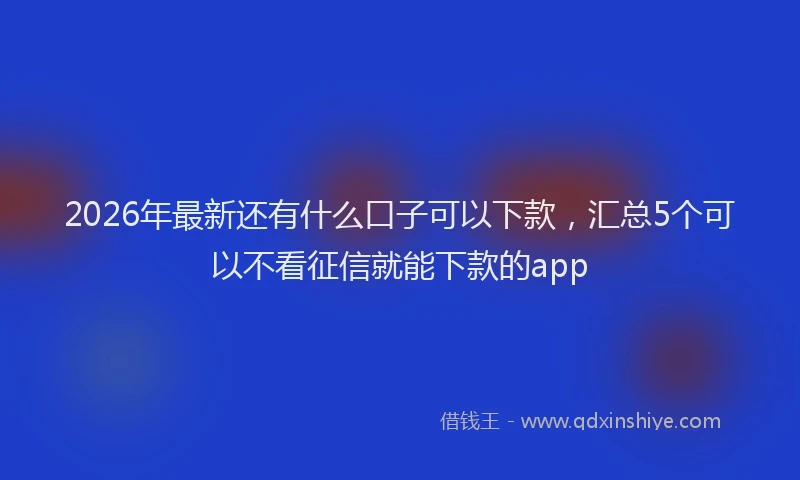 2026年最新还有什么口子可以下款，汇总5个可以不看征信就能下款的app