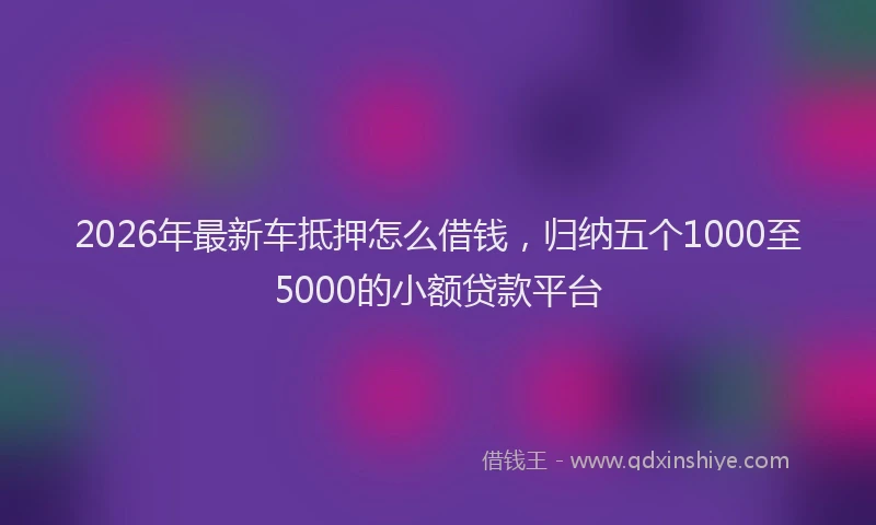 2026年最新车抵押怎么借钱，归纳五个1000至5000的小额贷款平台