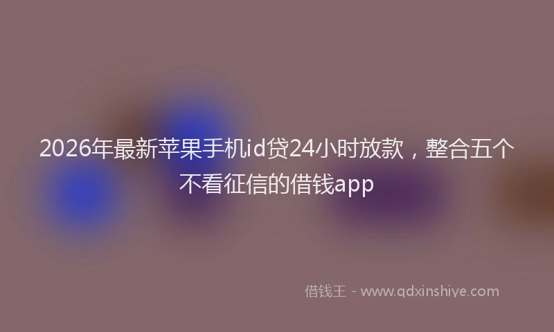 2026年最新苹果手机id贷24小时放款，整合五个不看征信的借钱app