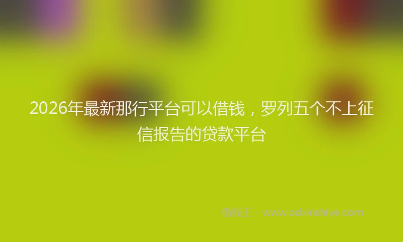 2026年最新那行平台可以借钱，罗列五个不上征信报告的贷款平台
