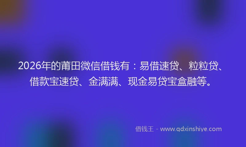 2026年的莆田微信借钱有：易借速贷、粒粒贷、借款宝速贷、金满满、现金易贷宝盒融等。