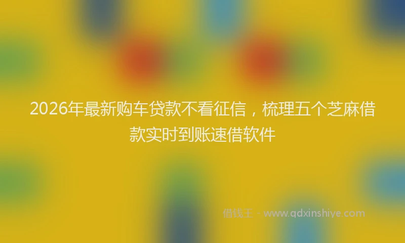 2026年最新购车贷款不看征信，梳理五个芝麻借款实时到账速借软件