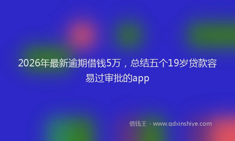 2026年最新逾期借钱5万，总结五个19岁贷款容易过审批的app