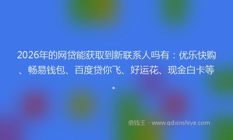 2026年的网贷能获取到新联系人吗有：优乐快购、畅易钱包、百度贷你飞、好运花、现金白卡等。